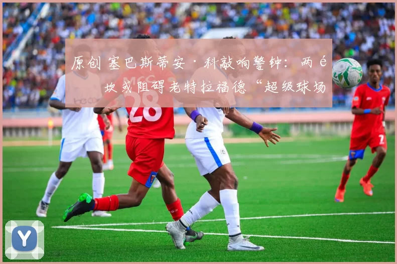 原创 塞巴斯蒂安·科敲响警钟：两道坎或阻碍老特拉福德“超级球场”落地