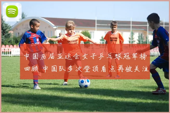 中国历届亚运会女子乒乓球冠军榜回顾 中国队多次登顶看点再被关注