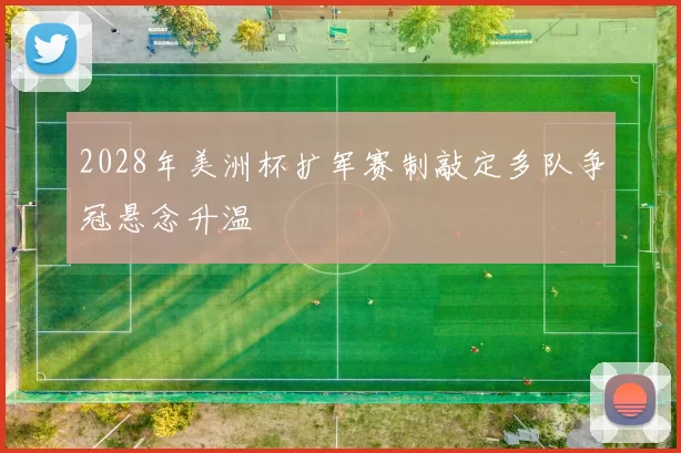 2028年美洲杯扩军赛制敲定多队争冠悬念升温