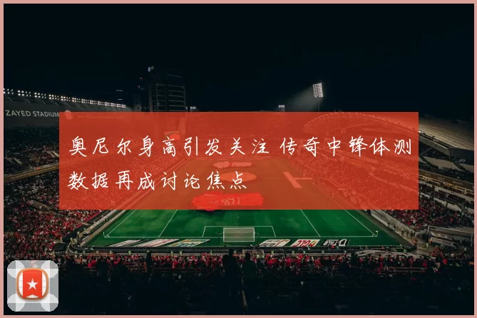 奥尼尔身高引发关注 传奇中锋体测数据再成讨论焦点