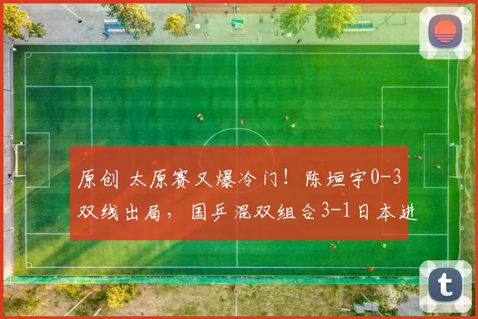 原创 太原赛又爆冷门！陈垣宇0-3双线出局，国乒混双组合3-1日本进决赛