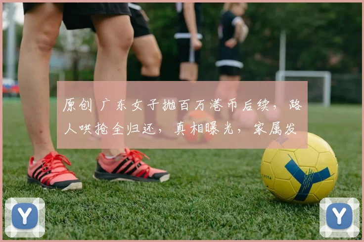 原创 广东女子抛百万港币后续，路人哄抢全归还，真相曝光，家属发声