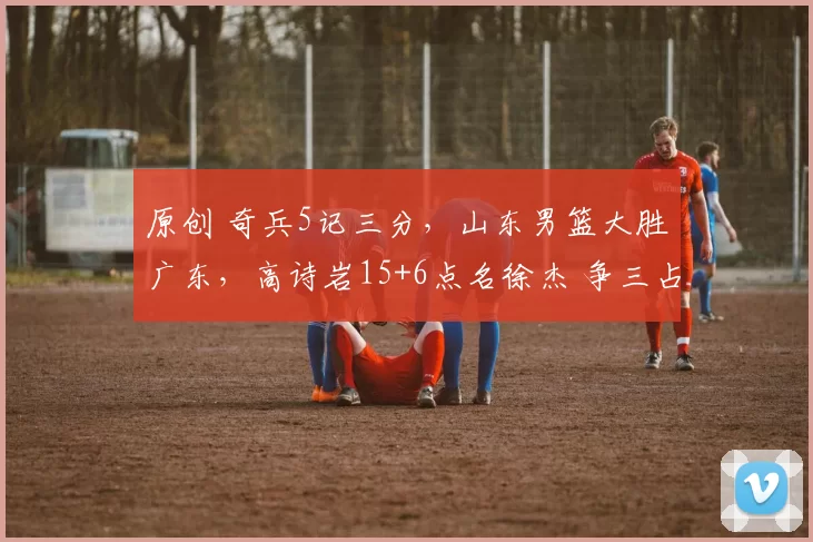原创 奇兵5记三分,山东男篮大胜广东,高诗岩15+6点名徐杰 争三占先机