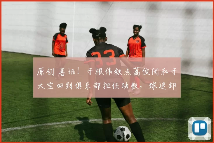 原创 喜讯！于根伟钦点蒿俊闵和于大宝回到俱乐部担任助教，球迷却直言不可信
