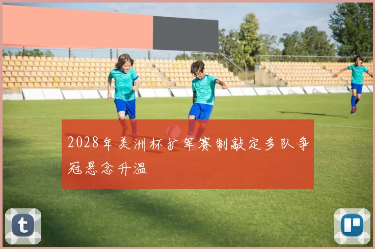 2028年美洲杯扩军赛制敲定多队争冠悬念升温