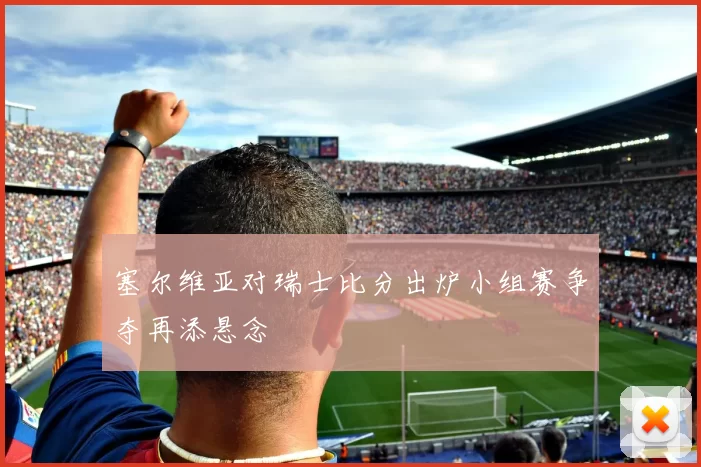 塞尔维亚对瑞士比分出炉小组赛争夺再添悬念