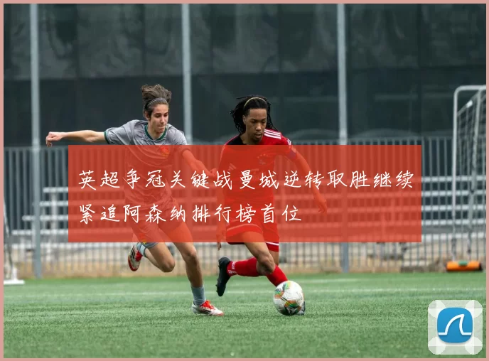 英超争冠关键战曼城逆转取胜继续紧追阿森纳排行榜首位