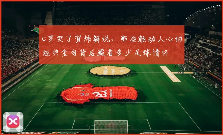 c罗哭了贺炜解说，那些触动人心的经典金句背后藏着多少足球情怀
