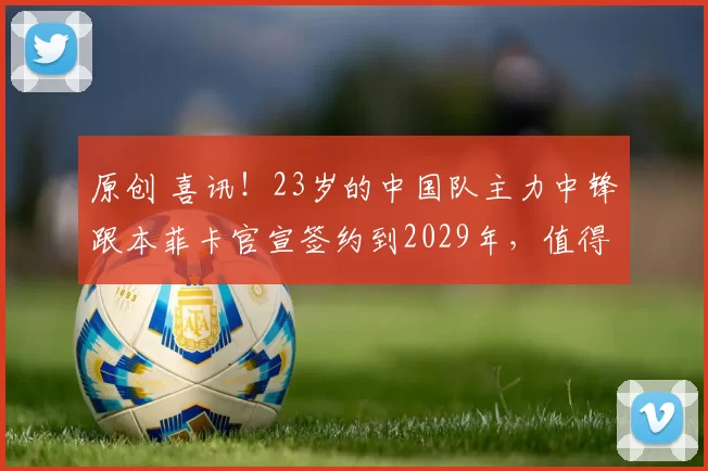 原创 喜讯!23岁的中国队主力中锋跟本菲卡官宣签约到2029年,值得期待