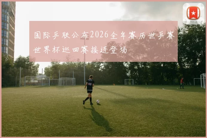 国际乒联公布2026全年赛历世乒赛世界杯巡回赛接连登场