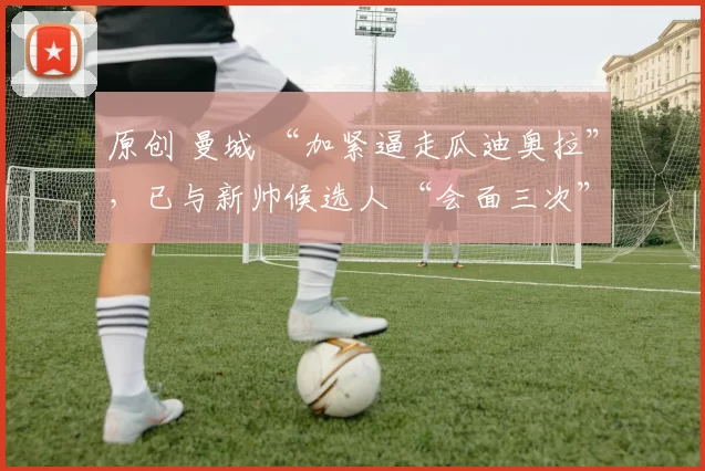 原创 曼城 “加紧逼走瓜迪奥拉”,已与新帅候选人 “会面三次”