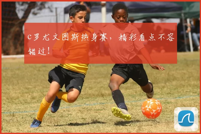 c罗尤文图斯热身赛,精彩看点不容错过!