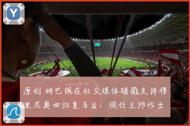 原创 姆巴佩在社交媒体暗戳支持穆里尼奥回归皇马后，现任主帅作出回应