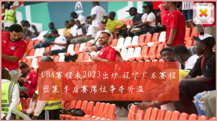 CBA赛程表2023出炉 辽宁广东赛程密集 季后赛席位争夺升温