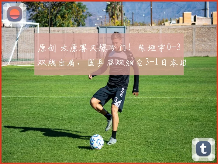 原创 太原赛又爆冷门!陈垣宇0-3双线出局,国乒混双组合3-1日本进决赛