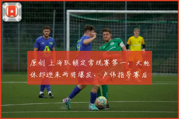 原创 上海队锁定常规赛第一,大轮休却迎来两将爆发,卢伟指导赛后表态