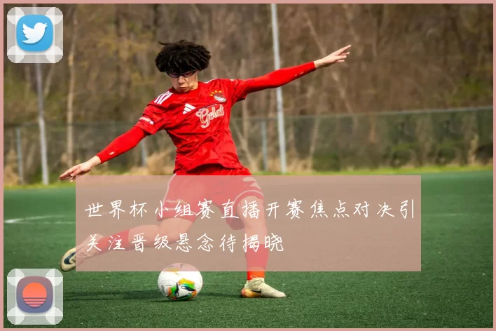 世界杯小组赛直播开赛焦点对决引关注晋级悬念待揭晓