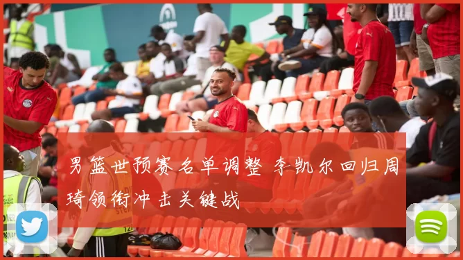 男篮世预赛名单调整 李凯尔回归周琦领衔冲击关键战