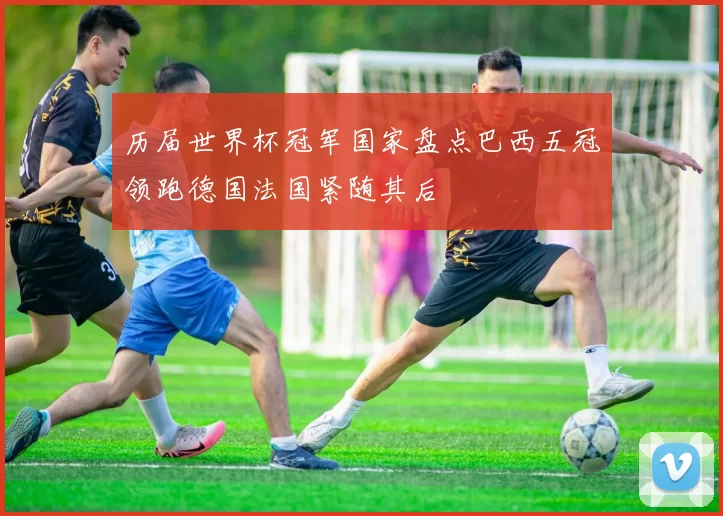 历届世界杯冠军国家盘点巴西五冠领跑德国法国紧随其后