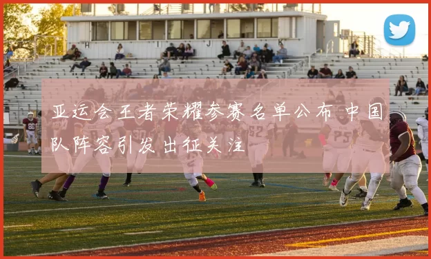 亚运会王者荣耀参赛名单公布 中国队阵容引发出征关注