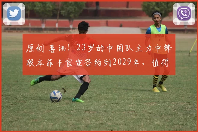 原创 喜讯!23岁的中国队主力中锋跟本菲卡官宣签约到2029年,值得期待