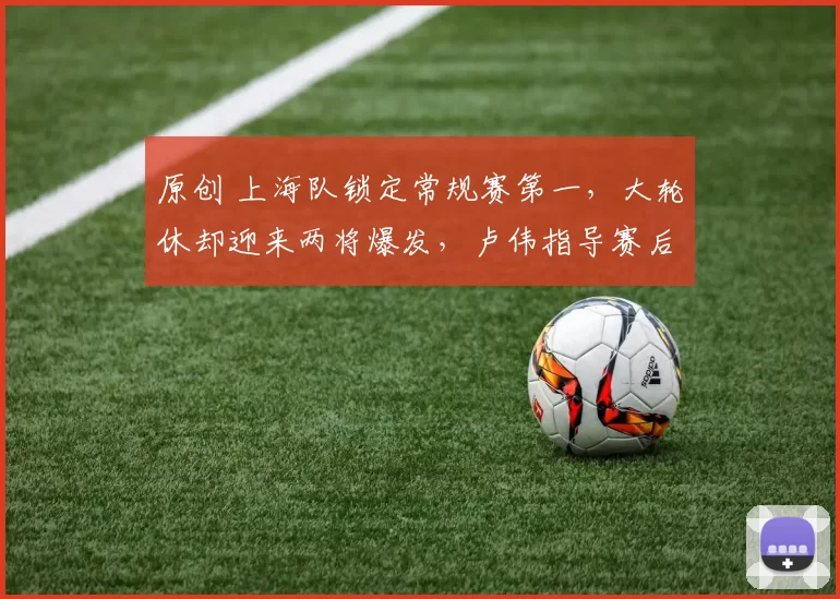 原创 上海队锁定常规赛第一，大轮休却迎来两将爆发，卢伟指导赛后表态