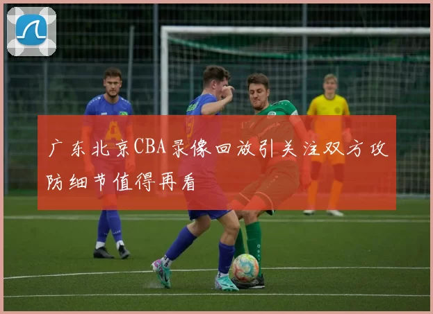 广东北京CBA录像回放引关注双方攻防细节值得再看