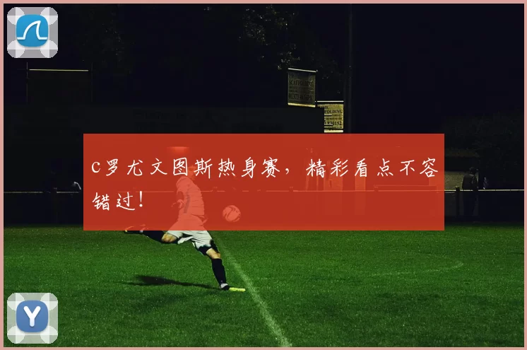 c罗尤文图斯热身赛,精彩看点不容错过!