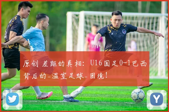 原创 差距的真相：U16国足0-1巴西背后的_温室足球_困境！